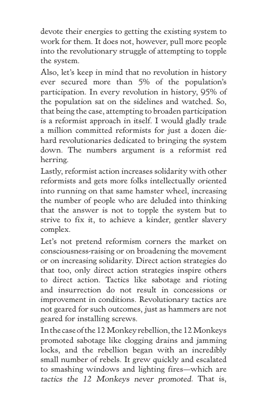 devote their energies to getting the existing system to work for them. It does not, however, pull more people into the revolutionary struggle of attempting to topple the system. Also, let’s keep in mind that no revolution in history ever secured more than 5% of the population’s participation. In every revolution in history, 95% of the population sat on the sidelines and watched. So, that being the case, attempting to broaden participation is a reformist approach in itself. I would gladly trade a million committed reformists for just a dozen die- hard revolutionaries dedicated to bringing the system down. The numbers argument is a reformist red herring. Lastly, reformist action increases solidarity with other reformists and gets more folks intellectually oriented into running on that same hamster wheel, increasing the number of people who are deluded into thinking that the answer is not to topple the system but to strive to fix it, to achieve a kinder, gentler slavery complex. Let’s not pretend reformism corners the market on consciousness-raising or on broadening the movement or on increasing solidarity. Direct action strategies do that too, only direct action strategies inspire others to direct action. Tactics like sabotage and rioting and insurrection do not result in concessions or improvement in conditions. Revolutionary tactics are not geared for such outcomes, just as hammers are not geared for installing screws. Inthecaseof the 12 Monkey rebellion, the 12 Monkeys promoted sabotage like clogging drains and jamming locks, and the rebellion began with an incredibly small number of rebels. It grew quickly and escalated to smashing windows and lighting fires—which are tactics the 12 Monkeys never promoted. That is,